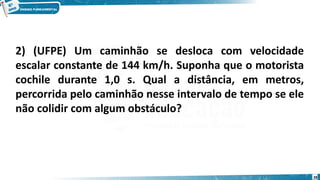 28
2) (UFPE) Um caminhão se desloca com velocidade
escalar constante de 144 km/h. Suponha que o motorista
cochile durante 1,0 s. Qual a distância, em metros,
percorrida pelo caminhão nesse intervalo de tempo se ele
não colidir com algum obstáculo?
 
