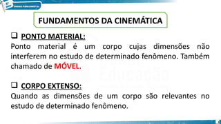 3
 PONTO MATERIAL:
Ponto material é um corpo cujas dimensões não
interferem no estudo de determinado fenômeno. Também
chamado de MÓVEL.
 CORPO EXTENSO:
Quando as dimensões de um corpo são relevantes no
estudo de determinado fenômeno.
FUNDAMENTOS DA CINEMÁTICA
 