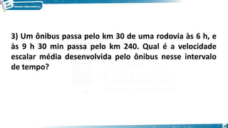 30
3) Um ônibus passa pelo km 30 de uma rodovia às 6 h, e
às 9 h 30 min passa pelo km 240. Qual é a velocidade
escalar média desenvolvida pelo ônibus nesse intervalo
de tempo?
 