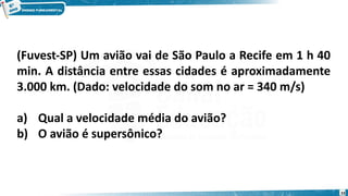 33
(Fuvest-SP) Um avião vai de São Paulo a Recife em 1 h 40
min. A distância entre essas cidades é aproximadamente
3.000 km. (Dado: velocidade do som no ar = 340 m/s)
a) Qual a velocidade média do avião?
b) O avião é supersônico?
 