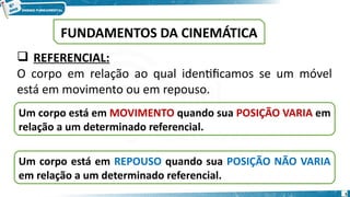 5
 REFERENCIAL:
O corpo em relação ao qual identificamos se um móvel
está em movimento ou em repouso.
Um corpo está em MOVIMENTO quando sua POSIÇÃO VARIA em
relação a um determinado referencial.
Um corpo está em REPOUSO quando sua POSIÇÃO NÃO VARIA
em relação a um determinado referencial.
FUNDAMENTOS DA CINEMÁTICA
 