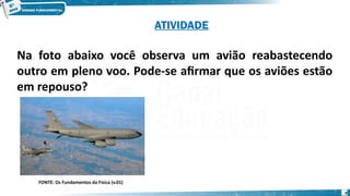 9
Na foto abaixo você observa um avião reabastecendo
outro em pleno voo. Pode-se afirmar que os aviões estão
em repouso?
FONTE: Os Fundamentos da Física (v.01)
ATIVIDADE
 