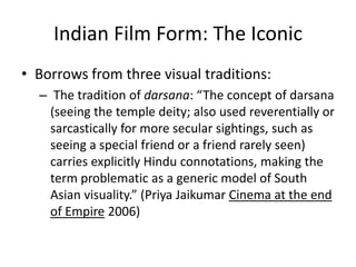 Indian Film Form: The Iconic
• Borrows from three visual traditions:
– The tradition of darsana: “The concept of darsana
(seeing the temple deity; also used reverentially or
sarcastically for more secular sightings, such as
seeing a special friend or a friend rarely seen)
carries explicitly Hindu connotations, making the
term problematic as a generic model of South
Asian visuality.” (Priya Jaikumar Cinema at the end
of Empire 2006)
 