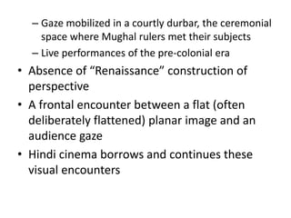 – Gaze mobilized in a courtly durbar, the ceremonial
space where Mughal rulers met their subjects
– Live performances of the pre-colonial era
• Absence of “Renaissance” construction of
perspective
• A frontal encounter between a flat (often
deliberately flattened) planar image and an
audience gaze
• Hindi cinema borrows and continues these
visual encounters
 