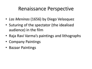 Renaissance Perspective
• Las Meninas (1656) by Diego Velasquez
• Suturing of the spectator (the idealised
audience) in the film
• Raja Ravi Varma’s paintings and lithographs
• Company Paintings
• Bazaar Paintings
 