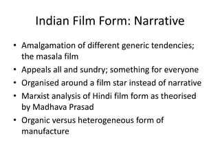 Indian Film Form: Narrative
• Amalgamation of different generic tendencies;
the masala film
• Appeals all and sundry; something for everyone
• Organised around a film star instead of narrative
• Marxist analysis of Hindi film form as theorised
by Madhava Prasad
• Organic versus heterogeneous form of
manufacture
 