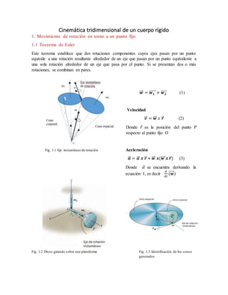 Cinemática tridimensional de un cuerpo rígido
1. Movimiento de rotación en torno a un punto fijo
1.1 Teorema de Euler
Este teorema establece que dos rotaciones componentes cuyos ejes pasan por un punto
equivale a una rotación resultante alrededor de un eje que pasan por un punto equivalente a
una sola rotación alrededor de un eje que pasa por el punto. Si se presentan dos o más
rotaciones, se combinan en pares.
𝒘⃗⃗⃗ = 𝒘 𝟏⃗⃗⃗⃗⃗⃗ + 𝒘 𝟐⃗⃗⃗⃗⃗ (1)
Velocidad
𝒗⃗⃗ = 𝒘⃗⃗⃗ 𝑥 𝒓⃗ (2)
Donde 𝑟 es la posición del punto P
respecto al punto fijo O
Fig. 1.1 Eje instantáneo de rotación Aceleración
𝒂⃗⃗ = 𝜶⃗⃗ 𝒙 𝒓⃗ + 𝒘⃗⃗⃗ 𝒙(𝒘⃗⃗⃗⃗ 𝒙 𝒓⃗ ) (3)
Donde 𝛼 se encuentra derivando la
ecuación 1, es decir
𝑑
𝑑𝑡
(𝒘⃗⃗⃗⃗⃗ )
Fig. 1.2 Disco girando sobre una plataforma Fig. 1.3 Identificación de los conos
generados
 