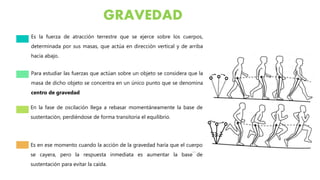 GRAVEDAD
Es la fuerza de atracción terrestre que se ejerce sobre los cuerpos,
determinada por sus masas, que actúa en dirección vertical y de arriba
hacia abajo.
Para estudiar las fuerzas que actúan sobre un objeto se considera que la
masa de dicho objeto se concentra en un único punto que se denomina
centro de gravedad
En la fase de oscilación llega a rebasar momentáneamente la base de
sustentación, perdiéndose de forma transitoria el equilibrio.
Es en ese momento cuando la acción de la gravedad haría que el cuerpo
se cayera, pero la respuesta inmediata es aumentar la base de
sustentación para evitar la caída.
 