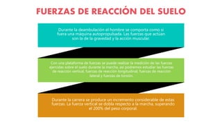 Y O U R S U B T I T L E H E R E
Durante la deambulación el hombre se comporta como si
fuera una máquina autopropulsada. Las fuerzas que actúan
son la de la gravedad y la acción muscular.
Con una plataforma de fuerzas se puede realizar la medición de las fuerzas
ejercidas sobre el suelo durante la marcha, así podremos estudiar las fuerzas
de reacción vertical, fuerzas de reacción longitudinal, fuerzas de reacción
lateral y fuerzas de torsión.
Durante la carrera se produce un incremento considerable de estas
fuerzas. La fuerza vertical se dobla respecto a la marcha, superando
el 200% del peso corporal.
FUERZAS DE REACCIÓN DEL SUELO
 