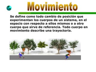Se define como todo cambio de posición que
experimentan los cuerpos de un sistema, en el
espacio con respecto a ellos mismos o a otro
cuerpo que sirve de referencia. Todo cuerpo en
movimiento describe una trayectoria.
 