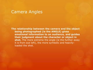 Camera Angles
The relationship between the camera and the object
being photographed (ie the ANGLE) gives
emotional information to an audience, and guides
their judgment about the character or object in
shot. The more extreme the angle (ie the further away
it is from eye left), the more symbolic and heavily-
loaded the shot.
 