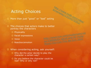  More than just “good” or “bad” acting
 The choices that actors make to better
portray the characters
 Physicality
 Facial expressions
 Voice
 Reaction/emotion
 When considering acting, ask yourself:
 Why did the actor decide to play the
character a certain way?
 Do you believe the character could be
real? Why or why not?
Acting Choices
 