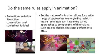 Do the same rules apply in animation?
• Animation can follow
live action
conventions, and
sometimes it does!
• But the nature of animation allows for a wide
range of approaches to storytelling. Which
means animators can have more varied
approaches to components of filmmaking
such as; ‘set’ design, character performance
etc….
 