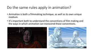 Do the same rules apply in animation?
• Animation is both a filmmaking technique, as well as its own unique
medium.
• It’s important both to understand the conventions of film making and
the ways in which animation can transcend those conventions.
 