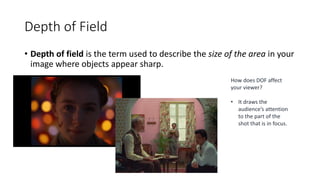 Depth of Field
• Depth of field is the term used to describe the size of the area in your
image where objects appear sharp.
How does DOF affect
your viewer?
• It draws the
audience’s attention
to the part of the
shot that is in focus.
 