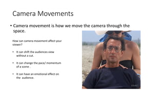 Camera Movements
• Camera movement is how we move the camera through the
space.
How can camera movement affect your
viewer?
• It can shift the audiences view
without a cut.
• It can change the pace/ momentum
of a scene .
• It can have an emotional effect on
the audience.
 