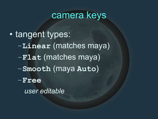 camera keys
• tangent types:
–Linear (matches maya)
–Flat (matches maya)
–Smooth (maya Auto)
–Free
user editable
 