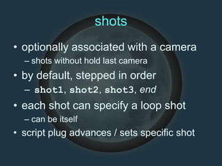 shots
• optionally associated with a camera
– shots without hold last camera
• by default, stepped in order
– shot1, shot2, shot3, end
• each shot can specify a loop shot
– can be itself
• script plug advances / sets specific shot
 