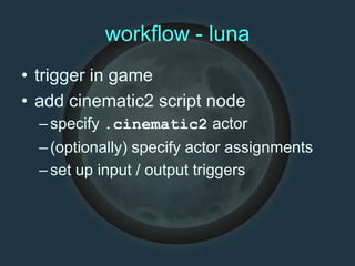 workflow - luna
• trigger in game
• add cinematic2 script node
–specify .cinematic2 actor
–(optionally) specify actor assignments
–set up input / output triggers
 