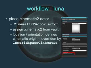 workflow - luna
• place cinematic2 actor
– Cinematic2Actor.actor
– assign .cinematic2 from vault
– location / orientation defines
cinematic origin – overriden by
IsWorldSpaceCinematic
 