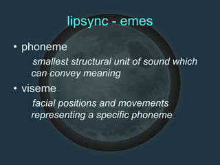 lipsync - emes
• phoneme
smallest structural unit of sound which
can convey meaning
• viseme
facial positions and movements
representing a specific phoneme
 