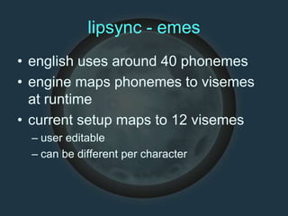 lipsync - emes
• english uses around 40 phonemes
• engine maps phonemes to visemes
at runtime
• current setup maps to 12 visemes
– user editable
– can be different per character
 