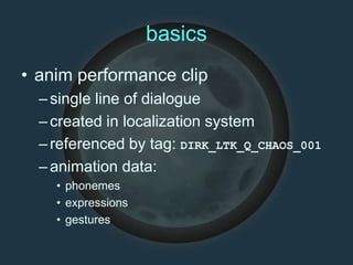 basics
• anim performance clip
–single line of dialogue
–created in localization system
–referenced by tag: DIRK_LTK_Q_CHAOS_001
–animation data:
• phonemes
• expressions
• gestures
 