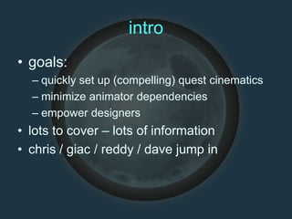 intro
• goals:
– quickly set up (compelling) quest cinematics
– minimize animator dependencies
– empower designers
• lots to cover – lots of information
• chris / giac / reddy / dave jump in
 
