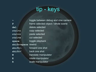 tip - keys
~ toggle between debug and cine camera
F frame selected object / whole scene
del delete selected
ctrl+c copy selected
ctrl+v paste selected
ctrl+x cut selected
space toggle playback
shift+space rewind
shift+; forward one shot
shift+’ back one shot
W translate manipulator
E rotate manipulator
R scale manipulator
 