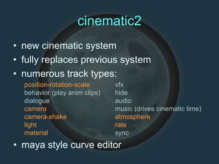 cinematic2
• new cinematic system
• fully replaces previous system
• numerous track types:
position-rotation-scale
behavior (play anim clips)
dialogue
camera
camera-shake
light
material
vfx
hide
audio
music (drives cinematic time)
atmosphere
rate
sync
• maya style curve editor
 