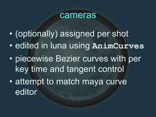 cameras
• (optionally) assigned per shot
• edited in luna using AnimCurves
• piecewise Bezier curves with per
key time and tangent control
• attempt to match maya curve
editor
 