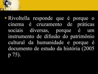 Rivoltella responde que é porque o cinema é cruzamento de práticas sociais diversas, porque é um instrumento de difusão do patrimônio cultural da humanidade e porque é documento de estudo da história (2005 p 75). 