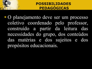 POSSIBILIDADES  PEDAGÓGICAS O planejamento deve ser um processo coletivo coordenado pelo professor, construído a partir da leitura das necessidades do grupo, dos conteúdos das matérias e dos sujeitos e dos propósitos educacionais. 