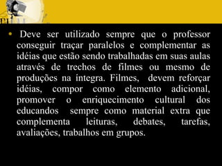   Deve ser utilizado sempre que o professor conseguir traçar paralelos e complementar as idéias que estão sendo trabalhadas em suas aulas através de trechos de filmes ou mesmo de produções na íntegra. Filmes,  devem reforçar idéias, compor como elemento adicional, promover o enriquecimento cultural dos educandos  sempre como material extra que complementa leituras, debates, tarefas, avaliações, trabalhos em grupos. 