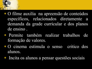 O filme auxilia  na apreensão de conteúdos específicos, relacionados diretamente a demanda da grade curricular e dos planos de ensino .    Permite também realizar trabalhos de formação de valores. O cinema estimula o senso  critico dos alunos.   Incita os alunos a pensar questões sociais  