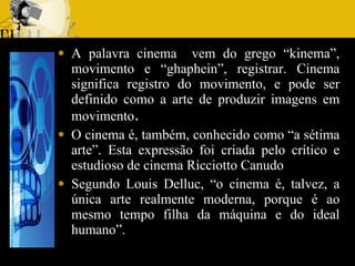 A palavra cinema  vem do grego “kinema”, movimento e “ghaphein”, registrar. Cinema significa registro do movimento, e pode ser definido como a arte de produzir imagens em movimento . O cinema é, também, conhecido como “a sétima arte”. Esta expressão foi criada pelo crítico e estudioso de cinema Ricciotto Canudo  Segundo Louis Delluc, “o cinema é, talvez, a única arte realmente moderna, porque é ao mesmo tempo filha da máquina e do ideal humano”. 