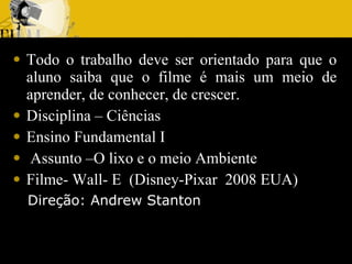 Todo o trabalho deve ser orientado para que o aluno saiba que o filme é mais um meio de aprender, de conhecer, de crescer. Disciplina – Ciências  Ensino Fundamental I Assunto –O lixo e o meio Ambiente  Filme- Wall- E  (Disney-Pixar  2008 EUA) Direção: Andrew Stanton 