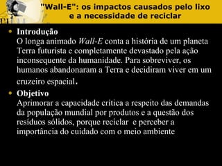 "Wall-E": os impactos causados pelo lixo e a necessidade de reciclar Introdução O longa animado  Wall-E  conta a história de um planeta Terra futurista e completamente devastado pela ação inconsequente da humanidade. Para sobreviver, os humanos abandonaram a Terra e decidiram viver em um cruzeiro espacial . Objetivo   Aprimorar a capacidade crítica a respeito das demandas da população mundial por produtos e a questão dos resíduos sólidos, porque reciclar  e perceber a importância do cuidado com o meio ambiente 