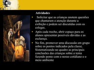 Atividades   Solicitar que as crianças anotem questões que chamaram a atenção durante a exibição e podem ser discutidas com os colegas. Após cada trecho, abrir espaço para os alunos apresentar possíveis dúvidas e as esclareça.  No fim, promover uma discussão em grupo sobre os pontos indicados pela classe. Sistematizando no quadro as principais conclusões das crianças sobre o tema fazendo ponte com o nosso cotidiano e o meio ambiente 