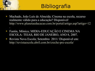 Bibliografia Machado, João Luís de Almeida;   Cinema na escola, recurso realmente válido para a educação? Disponivel/ http://www.planetaeducacao.com.br/portal/artigo.asp?artigo=1230 . Fantin, Mônica; MIDIA-EDUCAÇÃO E CINEMA NA ESCOLA: TEIAS, RIO DE JANEIRO, ANO 8, 2007. Revista Nova Escola; Setembro  2011/ Disponível em: http://revistaescola.abril.com.br/creche-pre-escola/ 