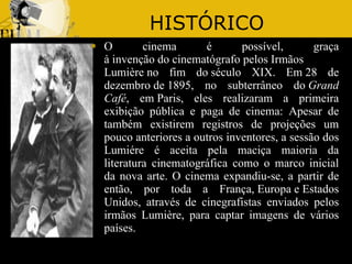 HISTÓRICO O cinema é possível, graça à invenção do cinematógrafo pelos Irmãos Lumière no fim do século XIX. Em 28 de dezembro de 1895, no subterrâneo do  Grand Café , em Paris, eles realizaram a primeira exibição pública e paga de cinema: Apesar de também existirem registros de projeções um pouco anteriores a outros inventores, a sessão dos Lumiére é aceita pela maciça maioria da literatura cinematográfica como o marco inicial da nova arte. O cinema expandiu-se, a partir de então, por toda a França, Europa e Estados Unidos, através de cinegrafistas enviados pelos irmãos Lumière, para captar imagens de vários países. 