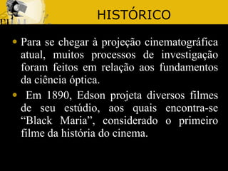 HISTÓRICO Para se chegar à projeção cinematográfica atual, muitos processos de investigação foram feitos em relação aos fundamentos da ciência óptica. Em 1890, Edson projeta diversos filmes de seu estúdio, aos quais encontra-se “Black Maria”, considerado o primeiro filme da história do cinema. 