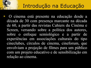 Introdução na Educação O cinema está presente na educação desde a década de 30 com presença marcante na década de 60, a partir das revistas Cahiers du Cinéma e Screen, versando sobre a política dos autores, sobre o enfoque semiológico e a partir de experiências em associações culturais do tipo cineclubes, círculos de cinema, cineforum, que envolviam a projeção de filmes para um público com um projeto educativo e de sensibilização em relação ao cinema. 