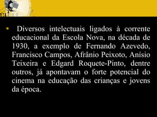Diversos intelectuais ligados à corrente educacional da Escola Nova, na década de 1930, a exemplo de Fernando Azevedo, Francisco Campos, Afrânio Peixoto, Anísio Teixeira e Edgard Roquete-Pinto, dentre outros, já apontavam o forte potencial do cinema na educação das crianças e jovens da época. 