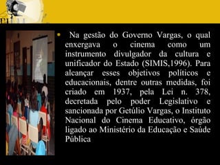 Na gestão do Governo Vargas, o qual enxergava o cinema como um instrumento divulgador da cultura e unificador do Estado (SIMIS,1996). Para alcançar esses objetivos políticos e educacionais, dentre outras medidas, foi criado em 1937, pela Lei n. 378, decretada pelo poder Legislativo e sancionada por Getúlio Vargas, o Instituto Nacional do Cinema Educativo, órgão ligado ao Ministério da Educação e Saúde Pública 