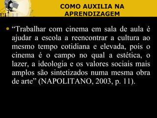 COMO AUXILIA NA APRENDIZAGEM “ Trabalhar com cinema em sala de aula é ajudar a escola a reencontrar a cultura ao mesmo tempo cotidiana e elevada, pois o cinema é o campo no qual a estética, o lazer, a ideologia e os valores sociais mais amplos são sintetizados numa mesma obra de arte” (NAPOLITANO, 2003, p. 11). 