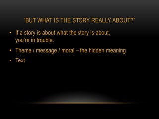 “BUT WHAT IS THE STORY REALLY ABOUT?”
• If a story is about what the story is about,
  you’re in trouble.
• Theme / message / moral – the hidden meaning
• Text
 