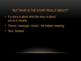 “BUT WHAT IS THE STORY REALLY ABOUT?”
• If a story is about what the story is about,
  you’re in trouble.
• Theme / message / moral – the hidden meaning
• Text / Subtext
 