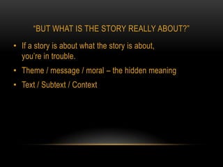 “BUT WHAT IS THE STORY REALLY ABOUT?”
• If a story is about what the story is about,
  you’re in trouble.
• Theme / message / moral – the hidden meaning
• Text / Subtext / Context
 