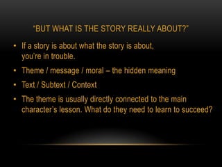 “BUT WHAT IS THE STORY REALLY ABOUT?”
• If a story is about what the story is about,
  you’re in trouble.
• Theme / message / moral – the hidden meaning
• Text / Subtext / Context
• The theme is usually directly connected to the main
  character’s lesson. What do they need to learn to succeed?
 